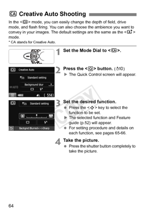 Page 6464
In the  mode, you can easily change the depth of field, drive 
mode, and flash firing. You can also  choose the ambience you want to 
convey in your images. The default settings are the same as the < A> 
mode.
* CA stands for Creative Auto.
1Set the Mode Dial to < C>.
2Press the < Q> button. (7 )
X The Quick Control screen will appear.
3Set the desired function.
  Press the < S> key to select the 
function to be set.
X The selected function and Feature 
guide (p.52) will appear.
  For setting...