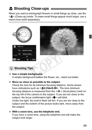 Page 6969
When you want to photograph flowers or small things up close, use the 
< 4 > (Close-up) mode. To make small things appear much larger, use a 
macro lens (sold separately).
  Use a simple background.
A simple background makes the  flower, etc., stand out better.
  Move as close as possib le to the subject.
Check the lens for its minimum  focusing distance. Some lenses 
have indications such as < 40.25m/0.8ft>. The lens minimum 
focusing distance is measured from the  (focal plane) mark on 
the top left...