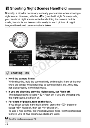 Page 7272
Normally, a tripod is necessary to steady your camera when shooting a 
night scene. However, with the < F> (Handheld Night Scene) mode, 
you can shoot night scenes while  handholding the camera. In this 
mode, four shots are taken continuously for each picture. A bright 
image with reduced camera shake is taken.
  Hold the camera firmly.
While shooting, hold the camera firmly and steadily. If any of the four 
shots are greatly misaligned due to  camera shake, etc., they may 
not align properly in the...