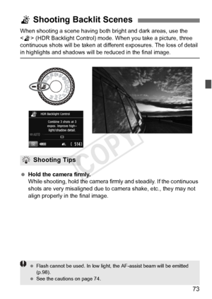 Page 7373
When shooting a scene having both bright and dark areas, use the 
 (HDR Backlight Control) mode. When you take a picture, three 
continuous shots will be taken at di fferent exposures. The loss of detail 
in highlights and shadows will be reduced in the final image.
 Hold the camera firmly.
While shooting, hold the camera  firmly and steadily. If the continuous 
shots are very misaligned due to ca mera shake, etc., they may not 
align properly in the final image.
G  Shooting Backlit Scenes
Shooting...