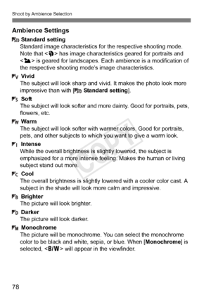 Page 78Shoot by Ambience Selection
78 Ambience Settings
Standard setting
Standard image characteristics fo r the respective shooting mode. 
Note that < 2> has image characteristi cs geared for portraits and 
< 3 > is geared for landscapes. Each  ambience is a modification of 
the respective shooting mode’s image characteristics.
Vivid
The subject will look sharp and vi vid. It makes the photo look more 
impressive than with [ Standard setting].
Soft
The subject will look softer and mo re dainty. Good for...