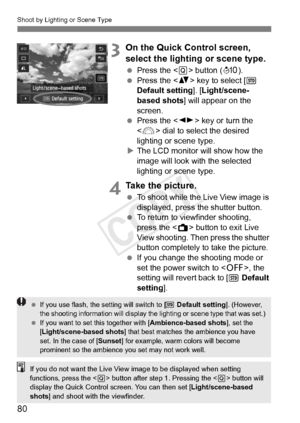 Page 80Shoot by Lighting or Scene Type
80
3On the Quick Control screen, 
select the lighting or scene type.
 Press the < Q> button ( 7).
  Press the < V> key to select [  
Default setting ]. [Light/scene-
based shots ] will appear on the 
screen.
  Press the < U> key or turn the 
< 6 > dial to select the desired 
lighting or scene type.
X The LCD monitor will show how the 
image will look with the selected 
lighting or scene type.
4Take the picture.
  To shoot while the Live View image is 
displayed, press the...