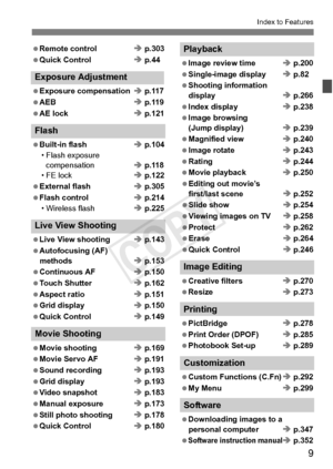 Page 99
Index to Features
 Remote controlÎ p.303
 Quick Control Î p.44
Exposure Adjustment
 Exposure compensation Î p.117
 AEB Î p.119
 AE lock Î p.121
Flash
 Built-in flash Î p.104
• Flash exposure  compensation Î p.118
• FE lock Î p.122
 External flash Î p.305
 Flash control Î p.214
• Wireless flash Î p.225
Live View Shooting
 Live View shooting Î p.143
 Autofocusing (AF) methods Î p.153
 Continuous AF Î p.150
 Touch Shutter Î p.162
 Aspect ratio Î p.151
 Grid display Î p.150
 Quick Control Î p.149
Movie...