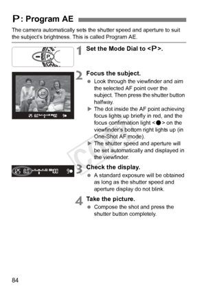 Page 8484
The camera automatically sets the shutter speed and aperture to suit 
the subject’s brightness. This is called Program AE.
1Set the Mode Dial to .
2Focus the subject.
  Look through the viewfinder and aim 
the selected AF point over the 
subject. Then press the shutter button 
halfway.
X The dot inside the AF point achieving 
focus lights up briefly in red, and the 
focus confirmation light < o> on the 
viewfinder’s bottom right lights up (in 
One-Shot AF mode).
X The shutter speed and aperture will...