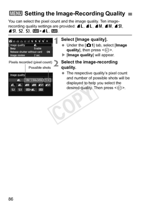 Page 8686
You can select the pixel count and the image quality. Ten image-
recording quality settings are provided:  73, 83 , 74 , 84 , 7a, 
8a , b , c, 1 +73 , 1 .
1Select [Image quality].
 Under the [ z1] tab, select [ Image 
quality ], then press < 0>.
X [Image quality] will appear.
2Select the image-recording 
quality.
  The respective quality’s pixel count 
and number of possible shots will be 
displayed to help you select the 
desired quality. Then press < 0>.
3  Setting the Image-Recording Quality
Pixels...