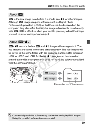 Page 8989
3 Setting the Image-Recording Quality
1 is the raw image data before it is made into  73 or other images. 
Although 1  images require software such as Digital Photo 
Professional (provided, p.350) so t hat they can be displayed on the 
computer, they also offer flexibility for image adjustments possible only 
with  1. 1  is effective when you want to precisely adjust the image 
yourself or shoot an important subject.
1 +73  records both a  1 and  73 image with a single shot. The 
two images are saved...