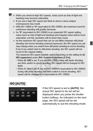 Page 9191
i: Changing the ISO Speed N
If the ISO speed is set to [AUTO], the 
actual ISO speed to be set will be 
displayed when you press the shutter 
button halfway. As indicated on the next 
page, the ISO speed will be set 
automatically to suit the shooting mode.
ISO [AUTO]
  When you shoot at high ISO speeds,  noise (such as dots of light and 
banding) may become noticeable.
  If you use a high IS O speed and flash to shoot a close subject, 
overexposure may result.
  With ISO 12800 or “ H” (equivalent to...