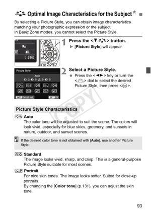 Page 9393
By selecting a Picture Style, you can obtain image characteristics 
matching your photographic expression or the subject.
In Basic Zone modes, you cannot select the Picture Style.
1Press the  button.
X[Picture Style] will appear.
2Select a Picture Style.
  Press the < U> key or turn the 
< 6 > dial to select the desired 
Picture Style, then press < 0>.
D  Auto
The color tone will be adjusted to  suit the scene. The colors will 
look vivid, especially for blue  skies, greenery, and sunsets in 
nature,...