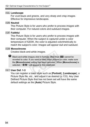 Page 9494
A Optimal Image Characteristics for the Subject N
R Landscape
For vivid blues and greens, and very sharp and crisp images. 
Effective for impressive landscapes.
S  Neutral
This Picture Style is for users who prefer to process images with 
their computer. For natural colors and subdued images.
U  Faithful
This Picture Style is for users who prefer to process images with 
their computer. When the subject is captured under a color 
temperature of 5200K, the color is adjusted colorimetrically to 
match...