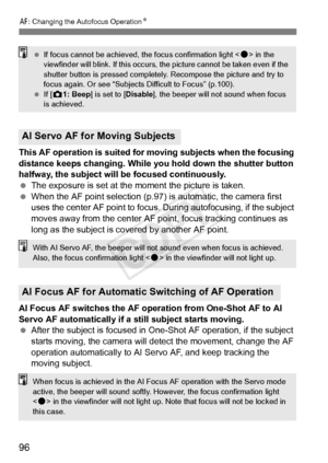 Page 9696
f: Changing the Autofocus Operation N
This AF operation is suited for moving subjects when the focusing 
distance keeps changing. While you hold down the shutter button 
halfway, the subject will be focused continuously.
 The exposure is set at the moment the picture is taken.
  When the AF point selection (p.97)  is automatic, the camera first 
uses the center AF point to focus.  During autofocusing, if the subject 
moves away from the center AF point, focus tracking continues as 
long as the subject...