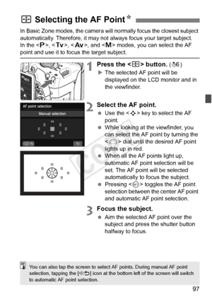 Page 9797
In Basic Zone modes, the camera will normally focus the closest subject 
automatically. Therefore, it may not always focus your target subject.
In the < d>, < s>, < f>, and < a> modes, you can select the AF 
point and use it to focus the target subject.
1Press the < S> button. (9 )
X The selected AF point will be 
displayed on the LCD monitor and in 
the viewfinder.
2Select the AF point.
  Use the < S> key to select the AF 
point.
  While looking at the viewfinder, you 
can select the AF point by...