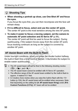 Page 9898
S Selecting the AF Point N
 When shooting a portrait up close, use One-Shot AF and focus 
the eyes.
If you focus the eyes first, you can then recompose and the face will 
remain sharp.
  If it is difficult to focus, se lect and use the center AF point.
The center AF point is the most se nsitive among the nine AF points.
 To make it easier to focus a mo ving subject, set the camera to 
automatic AF point selection and AI Servo AF  (p.96).
The center AF point will first be  used to focus the subject....