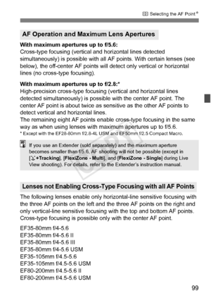 Page 9999
S Selecting the AF Point N
With maximum apertures up to f/5.6:
Cross-type focusing (vertical and horizontal lines detected 
simultaneously) is possible with all AF  points. With certain lenses (see 
below), the off-center AF points will detect only vertical or horizontal 
lines (no cross-type focusing).
With maximum apertures up to f/2.8:*
High-precision cross-type focusing (vertical and horizontal lines 
detected simultaneously) is possible with the center AF point. The 
center AF point is about...