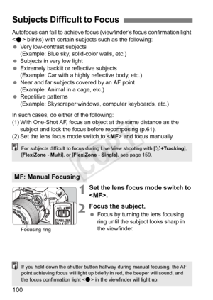 Page 100100
Autofocus can fail to achieve focus (viewfinder’s focus confirmation light 
< o > blinks) with certain subjects such as the following:
  Very low-contrast subjects
(Example: Blue sky, solid-color walls, etc.)
  Subjects in very low light
  Extremely backlit or reflective subjects
(Example: Car with a highly reflective body, etc.)
  Near and far subjects covered by an AF point
(Example: Animal in a cage, etc.)
  Repetitive patterns
(Example: Skyscraper windows,  computer keyboards, etc.)
In such...