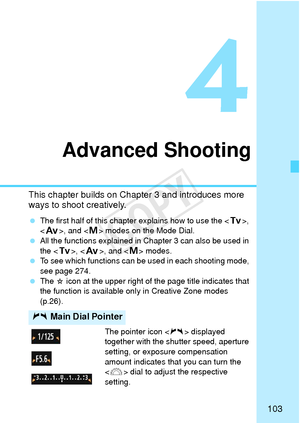 Page 103103
4
Advanced Shooting
This chapter builds on Chapter 3 and introduces more 
ways to shoot creatively.
 The first half of this chapter explains how to use the < s>, 
< f >, and < a> modes on the Mode Dial.
  All the functions explained in Chapter 3 can also be used in 
the < s>, < f>, and < a> modes.
  To see which functions can be used in each shooting mode, 
see page 274.
  The 
M icon at the upper right of the page title indicates that 
the function is available only in Creative Zone modes 
(p.26)....