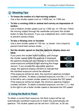 Page 105105
s: Conveying the Subject’s Movement
 To freeze the motion of a fast-moving subject
Use a fast shutter speed such as 1/4000 sec. to 1/500 sec.
  To blur a running child or animal and convey an impression of 
motion
Use a medium shutter speed such as 1/250 sec. to 1/30 sec. Follow 
the moving subject through the viewfinder and press the shutter 
button to take the picture. If you use a telephoto lens, hold it steady 
to prevent camera shake.
  To blur a flowing river or fountain
Use a slow shutter...