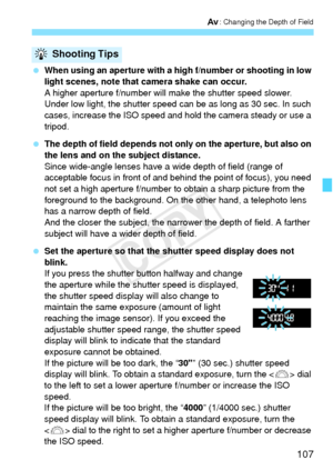 Page 107107
f: Changing the Depth of Field
 When using an aperture with a high f/number or shooting in low 
light scenes, note that camera shake can occur.
A higher aperture f/number will make the shutter speed slower. 
Under low light, the shutter speed can be as long as 30 sec. In such 
cases, increase the ISO speed and hold the camera steady or use a 
tripod.
  The depth of field depends not only on the aperture, but also on 
the lens and on the subject distance.
Since wide-angle lenses have a wide depth of...