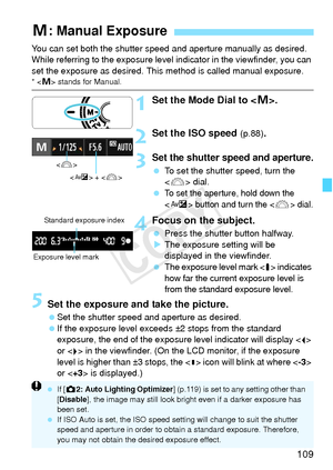 Page 109109
You can set both the shutter speed and aperture manually as desired. 
While referring to the exposure level  indicator in the viewfinder, you can 
set the exposure as desired. This  method is called manual exposure.
*  stands for Manual.
1Set the Mode Dial to < a>.
2Set the ISO speed (p.88).
3Set the shutter speed and aperture.
  To set the shutter speed, turn the 
 dial.
 
To set the aperture, hold down the 
 button and turn the  dial.
4Focus on the subject.
  Press the shutter button halfway.
X The...