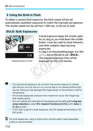 Page 110a: Manual Exposure
110
To obtain a correct flash exposure, the flash output will be set 
automatically (autoflash exposure)  to match the manually-set aperture. 
The shutter speed can be set from 1/200 sec. to 30 sec or bulb.
A bulb exposure keeps the shutter open 
for as long as you hold down the shutter 
button. It can be used to shoot fireworks 
and other subjects requiring long 
exposures.
In step 3 on the preceding page, turn the 
 dial to the left to set < BULB>. 
The elapsed exposur e time will be...