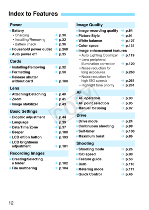Page 1212
Power
 Battery• Charging Î p.30
• Installing/Removing Î p.32
• Battery check Î p.36
 Household power outlet Î p.268
 Auto power off Î p.35
Cards
 Installing/Removing Î p.32
 Formatting Î p.50
 Release shutter  without card Î p.180
Lens
 Attaching/Detaching Î p.40
 Zoom Î p.41
 Image stabilizer Î p.43
Basic Settings
 Dioptric adjustment Î p.44
 Language Î p.39
 Date/Time/Zone Î p.37
 Beeper Î p.180
 LCD off/on button Î p.193
 LCD brightness  adjustment Î p.181
Recording Images
 Creating/Selecting 
a...