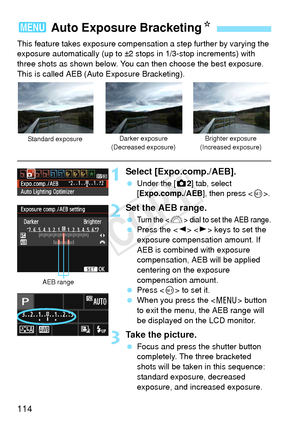 Page 114114
This feature takes exposure compensation a step further by varying the 
exposure automatically (up to ±2 stops in 1/3-stop increments) with 
three shots as shown below. You can then choose the best exposure.
This is called AEB (Auto Exposure Bracketing).
1Select [Expo.comp./AEB].
 Under the [z2] tab, select 
[Expo.comp./AEB], then press .
2Set the AEB range.
 Turn the  dial to set the AEB range.  Press the < Y> < Z> keys to set the 
exposure compensation amount. If 
AEB is combined with exposure...