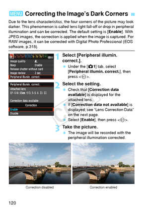 Page 120120
Due to the lens characteristics, the four corners of the picture may look 
darker. This phenomenon is called lens li ght fall-off or drop in peripheral 
illumination and can be corrected. The default setting is [ Enable]. With 
JPEG images, the correction is applied when the image is captured. For 
RAW images, it can be corrected with Digital Photo Professional (EOS 
software, p.318).
1Select [Peripheral illumin. 
correct.].
  Under the [z 1] tab, select 
[Peripheral illumin. correct.], then 
press <...