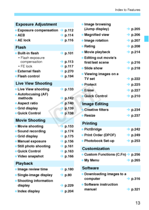 Page 1313
Index to Features
Exposure Adjustment
 Exposure compensationÎ p.112
 AEB Î p.114
 AE lock Î p.116
Flash
 Built-in flash Î p.101
• Flash exposure  compensation Î p.113
• FE lock Î p.117
 External flash Î p.270
 Flash control Î p.194
Live View Shooting
 Live View shooting Î p.133
 Autofocusing (AF)  methods Î p.142
 Aspect ratio Î p.140
 Grid display Î p.139
 Quick Control Î p.138
Movie Shooting
 Movie shooting Î p.153
 Sound recording Î p.174
 Grid display Î p.175
 Manual exposure Î p.156
 Still photo...