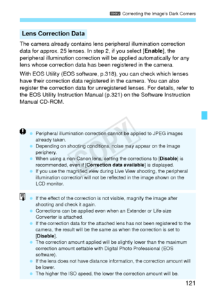 Page 121121
3 Correcting the Image’s Dark Corners
The camera already contains lens  peripheral illumination correction 
data for approx. 25 lenses. In step 2, if you select [ Enable], the 
peripheral illumination correction will  be applied automatically for any 
lens whose correction data has been registered in the camera.
With EOS Utility (EOS software,  p.318), you can check which lenses 
have their correction data registered in the camera. You can also 
register the correction data for unregistered lenses....