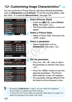 Page 122122
You can customize a Picture Style by adjusting individual parameters 
such as [Sharpness ] and [Contrast ]. To see the resulting effects, take 
test shots. To customize [ Monochrome], see page 124.
1Select [Picture Style].
 Under the [z 2] tab, select [Picture 
Style ], then press < 0>.
X The Picture Style selection screen will 
appear.
2Select a Picture Style.
XSelect a Picture Style, then press the 
 button.
3Select a parameter.
 Select a parameter such as 
[Sharpness ], then press < 0>.
4Set the...