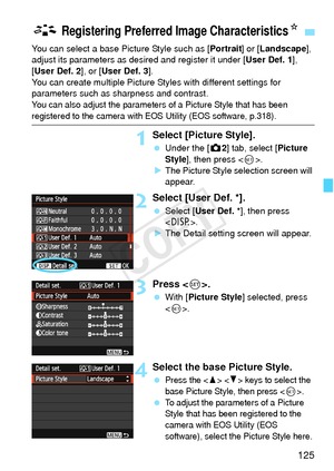 Page 125125
You can select a base Picture Style such as [Portrait] or [Landscape], 
adjust its parameters as desired and register it under [ User Def. 1], 
[User Def. 2], or [ User Def. 3].
You can create multiple Picture Styles with different settings for 
parameters such as sharpness and contrast.
You can also adjust the parameters of a Picture Style that has been 
registered to the camera with EOS Utility (EOS software, p.318).
1Select [Picture Style].
  Under the [z 2] tab, select [Picture 
Style ], then...