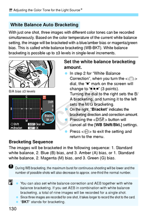 Page 130u Adjusting the Color Tone for the Light Source N
130
With just one shot, three images with different color tones can be recorded 
simultaneously. Based on the color temperature of the current white balance 
setting, the image will be bracketed with a blue/amber bias or magenta/green 
bias. This is called white balance bracketing (WB-BKT). White balance 
bracketing is possible up to ±3 levels in single-level increments.
Set the white balance bracketing 
amount.
  In step 2 for “White Balance...