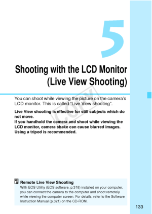 Page 133133
5
Shooting with the LCD Monitor
(Live View Shooting)
You can shoot while viewing the picture on the camera’s 
LCD monitor. This is called “Live View shooting”.
Live View shooting is effective for still subjects which do 
not move.
If you handhold the camera and shoot while viewing the 
LCD monitor, camera shake can cause blurred images. 
Using a tripod is recommended.
Remote Live View ShootingWith EOS Utility (EOS software, p.318) installed on your computer, 
you can connect the camera to the...