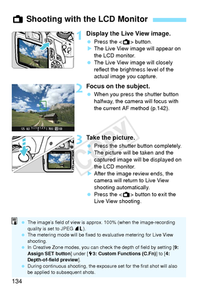 Page 134134
1Display the Live View image.
 Press the < A> button.
X The Live View image will appear on 
the LCD monitor.
  The Live View image will closely 
reflect the brightness level of the 
actual image you capture.
2Focus on the subject.
 When you press the shutter button 
halfway, the camera will focus with 
the current AF method (p.142).
3Take the picture.
 Press the shutter button completely.
X The picture will be taken and the 
captured image will be displayed on 
the LCD monitor.
X After the image...