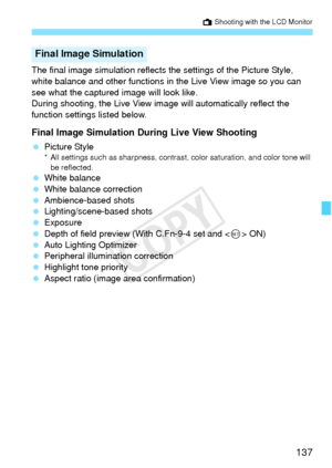 Page 137137
A Shooting with the LCD Monitor
The final image simulation reflects the settings of the Picture Style, 
white balance and other functions in the Live View image so you can 
see what the captured image will look like.
During shooting, the Live View image will automatically reflect the 
function settings listed below.
Final Image Simulation During Live View Shooting
 Picture Style* All settings such as sharpness, contrast, color saturation, and color tone will 
be reflected.
  White balance
  White...