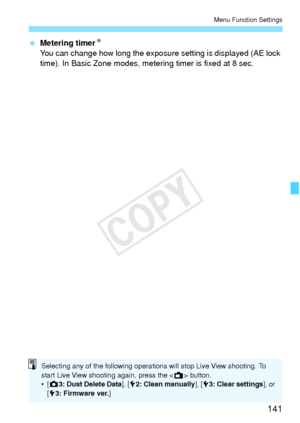 Page 141141
Menu Function Settings
 Metering timer N
You can change how long the exposure setting is displayed (AE lock 
time). In Basic Zone modes, metering timer is fixed at 8 sec.
Selecting any of the following operations will stop Live View shooting. To 
start Live View shooting again, press the < A> button.
•[ z 3: Dust Delete Data ], [52: Clean manually ], [53: Clear settings ], or 
[ 53: Firmware ver.]
COPY  