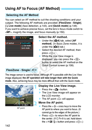 Page 142142
You can select an AF method to suit the shooting conditions and your 
subject. The following AF methods are provided: [FlexiZone - Single], 
[u Live mode ] (face detection, p.143), and [ Quick mode] (p.148).
If you want to achieve precise focus, set the lens’s focus mode switch to 
< MF >, magnify the image, and focus manually (p.150).
Select the AF method.
 Under the [z 4] tab, select [AF 
method ]. (In Basic Zone modes, it is 
under the [z 2] tab.)
  Select the desired AF method, then 
press < 0>....