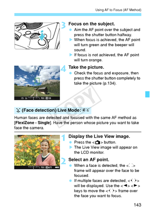 Page 143143
Using AF to Focus (AF Method)
3Focus on the subject.
 Aim the AF point over the subject and 
press the shutter button halfway.
X When focus is achieved, the AF point 
will turn green and the beeper will 
sound.
X If focus is not achieved, the AF point 
will turn orange.
4Take the picture.
  Check the focus and exposure, then 
press the shutter button completely to 
take the picture (p.134).
Human faces are detected and focused with the same AF method as 
[FlexiZone - Single ]. Have the person whose...