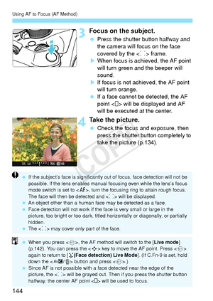 Page 144Using AF to Focus (AF Method)
144
3Focus on the subject.
 Press the shutter button halfway and 
the camera will focus on the face 
covered by the < p> frame.
X When focus is achieved, the AF point 
will turn green and the beeper will 
sound.
X If focus is not achieved, the AF point 
will turn orange.
  If a face cannot be detected, the AF 
point < > will be displayed and AF 
will be executed at the center.
4Take the picture.
 Check the focus and exposure, then 
press the shutter button completely to...