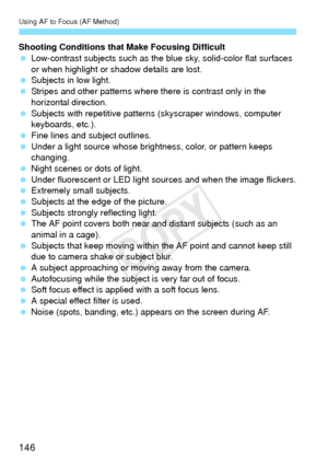 Page 146Using AF to Focus (AF Method)
146
Shooting Conditions that Make Focusing Difficult
 Low-contrast subjects such as the bl ue sky, solid-color flat surfaces 
or when highlight or shadow details are lost.
  Subjects in low light.
  Stripes and other patterns where there is contrast only in the 
horizontal direction.
  Subjects with repetitive patterns  (skyscraper windows, computer 
keyboards, etc.).
  Fine lines and subject outlines.
  Under a light source whose brightness, color, or pattern keeps...