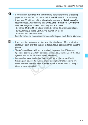 Page 147147
Using AF to Focus (AF Method)
 If focus is not achieved with the shooting conditions on the preceding 
page, set the lens’s focus mode switch to < MF> and focus manually.
  If you use AF with any of the following lenses, using [ Quick mode] is 
recommended. Autofocusing with [ FlexiZone - Single] or [Live mode ] 
may take longer or correct focus may not be achieved.
EF50mm f/1.4 USM, EF50mm f/1.8  II, EF50mm f/2.5 Compact Macro, 
EF100mm f/2.8 Macro USM,  EF75-300mm f/4-5.6 III, 
EF75-300mm f/4-5.6...