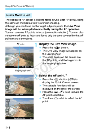 Page 148Using AF to Focus (AF Method)
148
The dedicated AF sensor is used to focus in One-Shot AF (p.93), using 
the same AF method as with viewfinder shooting.
Although you can focus on the target subject quickly,  the Live View 
image will be interrupted momentarily during the AF operation.
You can use nine AF points to focus (automatic selection). You can also 
select one AF point to focus and focus only the area covered by that AF 
point (manual selection).
1Display the Live View image.
  Press the < A>...