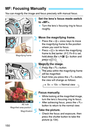 Page 150150
You can magnify the image and focus precisely with manual focus.
1Set the lens’s focus mode switch 
to .
 Turn the lens’s focusing ring to focus 
roughly.
2Move the magnifying frame.
 Press the < S> cross keys to move 
the magnifying frame to the position 
where you want to focus.
  Press < 0> to return the magnifying 
frame to the center. (If C.Fn-9 is set, 
hold down the < O/L> button and 
press < 0>.)
3Magnify the image.
  Press the < u> button.
X The area within the magnifying frame 
will be...