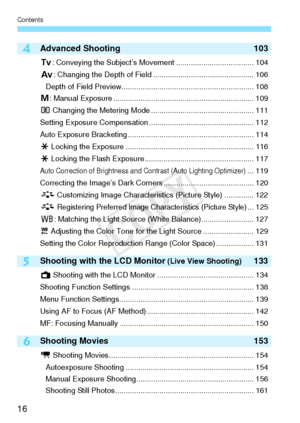 Page 16Contents
16
6
4
5
Advanced Shooting103
s: Conveying the Subject’s Movement ..................................... 104
f : Changing the Depth of Field ................................................ 106
Depth of Field Preview............................................................... 108
a : Manual Exposure ................................................................... 109
q  Changing the Metering Mode ................................................. 111
Setting Exposure Compensation...