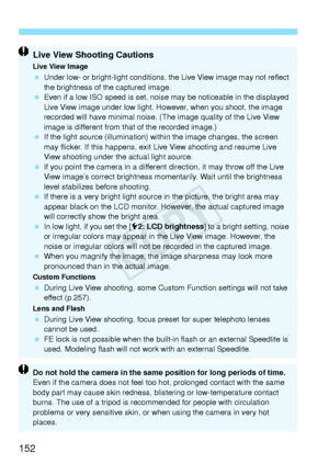 Page 152152
Live View Shooting Cautions
Live View Image Under low- or bright-light conditions, the Live View image may not reflect 
the brightness of the captured image.
  Even if a low ISO speed is set, noise may be noticeable in the displayed 
Live View image under low light. However, when you shoot, the image 
recorded will have minimal noise. (The image quality of the Live View 
image is different from that of the recorded image.)
  If the light source (illumination) within the image changes, the screen 
may...