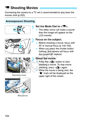 Page 154154
Connecting the camera to a TV set is recommended to play back the movies shot (p.222).
1Set the Mode Dial to .
XThe reflex mirror will make a sound, 
then the image will appear on the 
LCD monitor.
2Focus on the subject.
  Before shooting a movie, focus with 
AF or manual focus (p.142-150).
  When you press the shutter button 
halfway, the camera will focus with 
the current AF method.
3Shoot the movie.
 Press the < A> button to start 
shooting a movie. To stop movie 
shooting, press < A> again.
X...