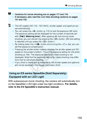 Page 155155
k Shooting Movies
With autoexposure movie shooting, the camera will automatically turn 
on the Speedlite’s LED light under low-light conditions.  For details, 
refer to the EX Speedlite’s instruction manual.
Using an EX-series Speedlite (Sold Separately) 
Equipped with an LED Light
  Cautions for movie shooting are on pages 177 and 178.
  If necessary, also read the Live View shooting cautions on pages 
151 and 152.
 The ISO speed (ISO 100 - ISO 6400), shutter speed, and aperture are 
set...