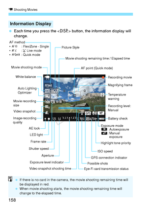 Page 158k Shooting Movies
158
 Each time you press the < B> button, the information display will 
change.
Information Display
Movie shooting remaining time / Elapsed time
Recording movie
Magnifying frame
AF point (Quick mode)
ISO speed
Exposure level indicator Aperture
AE lock
White balance
Movie recording 
sizeAuto Lighting
Optimizer
Shutter speed
AF method
•
d : FlexiZone - Single
• c :u  Live mode
• f : Quick mode
Battery check
Frame rate
Movie shooting mode
Possible shots
LED light
Highlight tone priority...