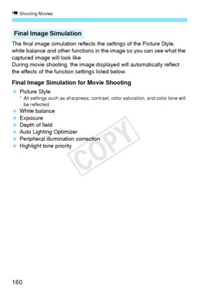 Page 160k Shooting Movies
160
The final image simulation reflects the settings of the Picture Style, 
white balance and other functions in the image so you can see what the 
captured image will look like.
During movie shooting, the image displayed will automatically reflect 
the effects of the function settings listed below.
Final Image Simulation for Movie Shooting
  Picture Style* All settings such as sharpness, contrast, color saturation, and color tone will 
be reflected.
  White balance
  Exposure
  Depth...