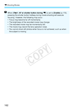 Page 162k Shooting Movies
162
When [Z1: AF w/ shutter button during  k] is set to [ Enable] (p.172), 
pressing the shutter button halfwa y during movie shooting will execute 
focusing. However, the following may occur.
• Focus may become far off momentarily.
• The brightness of the recorded movie may change.
• The recorded movie may be momentarily still.
• The movie may record the lens operation noise.
• You cannot shoot still photos when focus is not achieved, such as when  the subject is moving.
COPY  