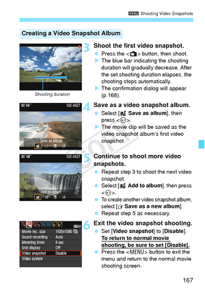 Page 167167
3 Shooting Video Snapshots
3Shoot the first video snapshot.
 Press the < A> button, then shoot.
X The blue bar indicating the shooting 
duration will gradually  decrease. After 
the set shooting duration elapses, the 
shooting stops automatically.
X The confirmation dialog will appear 
(p.168).
4Save as a video snapshot album.
  Select [ J Save as album ], then 
press < 0>.
X The movie clip will be saved as the 
video snapshot album’s first video 
snapshot.
5Continue to shoot more video 
snapshots....